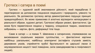 Гротеск і сатира в поемі
Гротеск — художній засіб змалювання дійсності, який передбачає її
перетворення за допомогою поєднання людського і природного, уявного та
реального. За допомогою гротеску автор демонстративно порушує принцип
правдоподібності, бо може примхливо й алогічно відтворити непоєднувані в
реальності образи, художні деталі. Гротескні образи умовні, фантастичні. Це
може бути перевтілення людини у тварину, олюднення тварин, оживлення
зображень — картин, фото, деформації тіла тощо.
Саме в сатирі — а поема Т. Шевченка є сатиричною, спрямованою на
висміювання соціальних виразок суспільства, — фантастичні картини
найбільш узагальнені, найбільш алегоричні (естафета стусанів замість
державних указів, сприйняття грубої брутальності як царської ласки й
неусвідомлення ницості такої поведінки, сила самодержавства в покірливості
людей).
 
