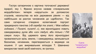 Гостро сатиричною є картина тогочасної державної
ієрархії, яку І. Франко влучно назвав «генеральним
мордобитієм»: імперія «керується» за допомогою
стусанів, насильства на всіх державних рівнях — від
найбільших за рангом чиновників до «дрібноти». Так
само сатирично створено колективний портрет
придворного панства («В серебрі та златі, / Мов кабани
годовані, / Пикаті, пузаті!..»), яке вірнопіддано ловить
самодержавну дулю або «хоч півдулі, аби тілько / Під
самую пику». Від царевого крику його вірнопіддані
провалюються крізь землю, і самодержець залишається
безсилим, нікчемним, перетворюється з ведмедя на
кошеня. У цих викривальних епізодах Т. Шевченко
використав такий засіб комічного, як гротеск.
Сцена
“генерального
мордобою”
 