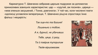 Карикатурно Т. Шевченко зобразив царське подружжя за допомогою
принизливих зовнішніх характеристик: цар — «одутий, аж посинів», цариця —
«мов опеньок засушений, / Тонка, довгонога». У той час, коли численні поети
-одописці уславляли імператрицю, Т. Шевченко рішуче спростовує їхню
фальш і нещирість:
Так оце-то та богиня!
Лишенько з тобою.
А я, дурний, не убачивши
Тебе, цяце, й разу,
Та й повірив тупорилим
Твоїм віршомазам.
 