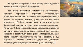 Як відомо, сатирична оцінка цариці стала однією з
причин тяжкого вироку Т.Шевченкові.
Так само сатирично змальовано «землячків»,
молодих перевертнів, отруєних «московською
блекотою». По-перше, це досягається через промовисту
деталь — «цинові ґудзики», (олов’яні), які не могли
дозволити собі бідні селяни, тому ця деталь одягу —
фальшивий предмет гордості «мерзенного каламаря».
По-друге, Т. Шевченко майстерно використав суржик як
сатиричну характеристику людини, котра й чужу мову не
засвоїла, і соромиться своєї, рідної, материнської. Для
поета забуття національних коренів невіддільне від
морального падіння, моральної деградації (землячок
пропонує увести до царського палацу за «полтину»).
 