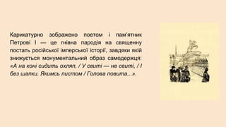 Карикатурно зображено поетом і пам’ятник
Петрові І — це гнівна пародія на священну
постать російської імперської історії, завдяки якій
знижується монументальний образ самодержця:
«А на коні сидить охляп, / У свиті — не свиті, / І
без шапки. Якимсь листом / Голова повита...».
 