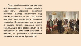 Отож засоби комічного використано
для надзавдання — нищівно висміяти
злочинність царського правління
імперією, сміливо поглузувати над
світом насильства та зла. Так можна
пояснити зміст авторського означення
«комедія». Водночас поет має на увазі
й комедію історії, людського життя
загалом, адже вони розвиваються не за
природними й гуманними законами, а
навпаки, — трагічними й абсурдними
законами кріпосницької реальності.
 