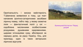 Оригінальність і висока майстерність
Т.Шевченка виявилися в тому, що поет
наповнив іронічно-сатиричними засобами
ліричну поему, тобто твір, у якому сюжетна
лінія — фантастичний політ у сні —
оздоблена численними особистісними
роздумами, душевними одкровеннями,
щирими інтонаціями суму, вболівання за
народну долю, за рідну Україну. Ось, для
прикладу, один із таких авторських
ліричних відступів:
Крижицький Костянтин “Перед
дощем”
 