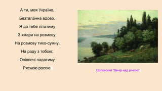 А ти, моя Україно,
Безталанна вдово,
Я до тебе літатиму
З хмари на розмову.
На розмову тихо-сумну,
На раду з тобою;
Опівночі падатиму
Рясною росою. Орловский “Вечір над річкою”
 