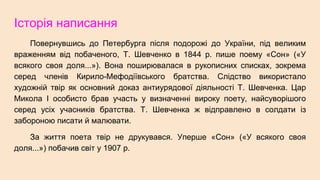 Історія написання
Повернувшись до Петербурга після подорожі до України, під великим
враженням від побаченого, Т. Шевченко в 1844 р. пише поему «Сон» («У
всякого своя доля...»). Вона поширювалася в рукописних списках, зокрема
серед членів Кирило-Мефодіївського братства. Слідство використало
художній твір як основний доказ антиурядової діяльності Т. Шевченка. Цар
Микола І особисто брав участь у визначенні вироку поету, найсуворішого
серед усіх учасників братства. Т. Шевченка ж відправлено в солдати із
забороною писати й малювати.
За життя поета твір не друкувався. Уперше «Сон» («У всякого своя
доля...») побачив світ у 1907 р.
 