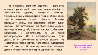 Із численних ліричних відступів Т. Шевченко
створив проникливий плач над долею України —
«безталанної вдови», «бездітної вдовиці».
Нагадаємо, що у фольклорних творах образ вдови
завжди викликав щире співчуття, бажання
підтримати жінку, яка пережила втрату рідної
людини. Поет поглиблює цей образ, адже Україна-
вдовиця не має дітей, а значить, вона позбавлена і
захисників, і майбутнього. А це також
протиприродно. Як і протиприродною була
двохсотлітня колоніальна залежність України, яку
Т.Шевченко гостро картає. Його емоції надзвичайно
щирі, бо він по собі знав, що таке гірка кріпацька
доля. Голосом поета заговорив український народ.
Крачковський Іосиф
Евстафович “Біля
криниці”
 