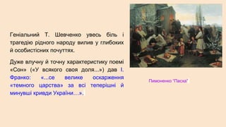 Геніальний Т. Шевченко увесь біль і
трагедію рідного народу вилив у глибоких
й особистісних почуттях.
Дуже влучну й точну характеристику поемі
«Сон» («У всякого своя доля...») дав І.
Франко: «...се велике оскарження
«темного царства» за всі теперішні й
минувші кривди України…».
Пимоненко “Пасха”
 