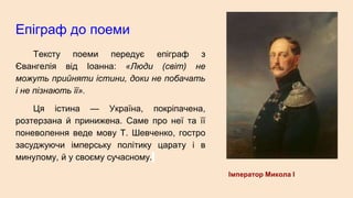 Епіграф до поеми
Тексту поеми передує епіграф з
Євангелія від Іоанна: «Люди (світ) не
можуть прийняти істини, доки не побачать
і не пізнають її».
Ця істина — Україна, покріпачена,
розтерзана й принижена. Саме про неї та її
поневолення веде мову Т. Шевченко, гостро
засуджуючи імперську політику царату і в
минулому, й у своєму сучасному.
Імператор Микола І
 