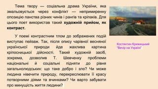 Тема твору — соціальна драма України, яка
змальовується через конфлікт — непримиренну
опозицію панства різних чинів і рангів та кріпаків. Для
цього поет використав такий художній прийом, як
контраст.
У поемі контрастним тлом до зображених подій
виступає пейзаж. Так, після опису чарівної весняної
української природи йде жахлива картина
кріпосницької дійсності. Такий художній засіб,
зокрема, дозволив Т. Шевченку проблеми
національні й соціальні підняти до рівня
загальнолюдських: що таке добро і зло? Чи може
людина нівечити природу, перекреслювати її красу
потворними діями та вчинками? Чи варто забувати
про минущість життя людини?
Костянтин Крижицький
“Вечір на Україні”
 
