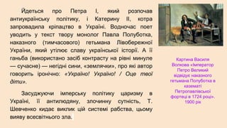 Йдеться про Петра І, який розпочав
антиукраїнську політику, і Катерину ІІ, котра
запровадила кріпацтво в Україні. Водночас поет
уводить у текст твору монолог Павла Полуботка,
наказного (тимчасового) гетьмана Лівобережної
України, який утілює славу української історії. А її
ганьба (використано засіб контрасту на рівні минуле
— сучасне) — негідні сини, «землячки», про які автор
говорить іронічно: «Україно! Україно! / Оце твої
діти».
Засуджуючи імперську політику царизму в
Україні, її антилюдяну, злочинну сутність, Т.
Шевченко кидає виклик цій системі рабства, цьому
вияву всесвітнього зла.
Картина Василя
Волкова «Імператор
Петро Великий
відвідує наказного
гетьмана Полуботка в
казематі
Петропавлівської
фортеці в 1724 році».
1900 рік
 