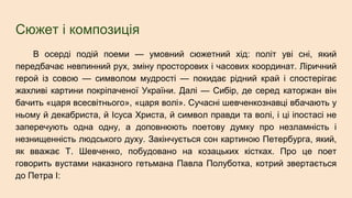 Сюжет і композиція
В осерді подій поеми — умовний сюжетний хід: політ уві сні, який
передбачає невпинний рух, зміну просторових і часових координат. Ліричний
герой із совою — символом мудрості — покидає рідний край і спостерігає
жахливі картини покріпаченої України. Далі — Сибір, де серед каторжан він
бачить «царя всесвітнього», «царя волі». Сучасні шевченкознавці вбачають у
ньому й декабриста, й Ісуса Христа, й символ правди та волі, і ці іпостасі не
заперечують одна одну, а доповнюють поетову думку про незламність і
незнищенність людського духу. Закінчується сон картиною Петербурга, який,
як вважає Т. Шевченко, побудовано на козацьких кістках. Про це поет
говорить вустами наказного гетьмана Павла Полуботка, котрий звертається
до Петра І:
 