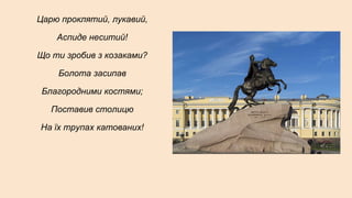 Царю проклятий, лукавий,
Аспиде неситий!
Що ти зробив з козаками?
Болота засипав
Благородними костями;
Поставив столицю
На їх трупах катованих!
 