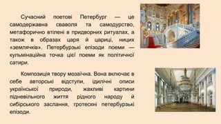 Сучасний поетові Петербург — це
самодержавна сваволя та самодурство,
метафорично втілені в придворних ритуалах, а
також в образах царя й цариці, ницих
«землячків». Петербурзькі епізоди поеми —
кульмінаційна точка цієї поеми як політичної
сатири.
Композиція твору мозаїчна. Вона включає в
себе авторські відступи, ідилічні описи
української природи, жахливі картини
підневільного життя рідного народу й
сибірського заслання, гротескні петербурзькі
епізоди.
 