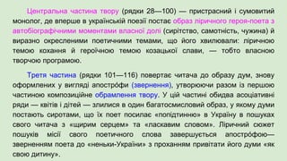 Центральна частина твору (рядки 28—100) — пристрасний і сумовитий
монолог, де вперше в українській поезії постає образ ліричного героя-поета з
автобіографічними моментами власної долі (сирітство, самотність, чужина) й
виразно окресленими поетичними темами, що його хвилювали: ліричною
темою кохання й героїчною темою козацької слави, — тобто власною
творчою програмою.
Третя частина (рядки 101—116) повертає читача до образу дум, знову
оформлених у вигляді апострóфи (звернення), утворюючи разом із першою
частиною композиційне обрамлення твору. У цій частині обидва асоціативні
ряди — квітів і дітей — злилися в один багатосмисловий образ, у якому думи
постають сиротами, що їх поет посилає «попідтинню» в Україну в пошуках
свого читача з «щирим серцем» та «ласкавим словом». Ліричний сюжет
пошуків місії свого поетичного слова завершується апострóфою—
зверненням поета до «неньки-України» з проханням привітати його думи «як
свою дитину».
 