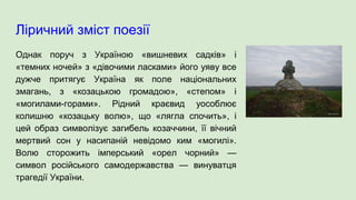 Ліричний зміст поезії
Однак поруч з Україною «вишневих садків» і
«темних ночей» з «дівочими ласками» його уяву все
дужче притягує Україна як поле національних
змагань, з «козацькою громадою», «степом» і
«могилами-горами». Рідний краєвид уособлює
колишню «козацьку волю», що «лягла спочить», і
цей образ символізує загибель козаччини, її вічний
мертвий сон у насипаній невідомо ким «могилі».
Волю сторожить імперський «орел чорний» —
символ російського самодержавства — винуватця
трагедії України.
 
