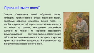 Ліричний зміст поезії
Згодом з'являється новий образний мотив:
кобзарям протиставлено образ ліричного героя,
засобами народної символіки («змія люта» —
журба; «думка, як той ворон» — провісник нещастя
— «літає та кряче», «серденько соловейком
щебече та плаче») та народної фразеології
вимальовується сентиментально-романтичний
образ молодого самотнього поета-сироти в чужому
краю, ностальгійно зажуреного й відчуженого від
байдужого й агресивного оточення.
 