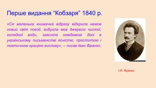 Перше видання “Кобзаря” 1840 р.
«Ся маленька книжечка відразу відкрила немов
новий світ поезії, вибухла мов джерело чистої,
холодної води, заясніла невідомою досі в
українському письменстві ясністю, простотою і
поетичною грацією вислову», – писав Іван Франко.
І.Я. Франко
 