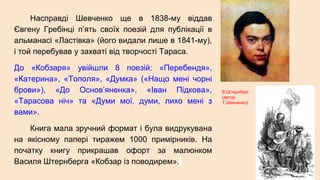 Насправді Шевченко ще в 1838-му віддав
Євгену Гребінці п’ять своїх поезій для публікації в
альманасі «Ластівка» (його видали лише в 1841-му),
і той перебував у захваті від творчості Тараса.
До «Кобзаря» увійшли 8 поезій: «Перебендя»,
«Катерина», «Тополя», «Думка» («Нащо мені чорні
брови»), «До Основ’яненка», «Іван Підкова»,
«Тарасова ніч» та «Думи мої, думи, лихо мені з
вами».
Книга мала зручний формат і була видрукувана
на якісному папері тиражем 1000 примірників. На
початку книгу прикрашав офорт за малюнком
Василя Штернберга «Кобзар із поводирем».
В.Штернберг.
(автор
Т.Шевченко)
 