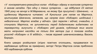 «У консервативно-реакційних колах «Кобзар» одразу ж викликав суперечки
й зазнав нападок. Про одну з таких суперечок, - що відбулася 23 квітня
1840 року на вечорі в М.Маркевича, на якому був присутній і Шевченко, - в
щоденнику Маркевича читаємо: «А Кукольник уже напав на Мартоса,
критикував Шевченка, запевняв, що напрям його «Кобзаря» шкідливий і
небезпечний. Мартос впадає у відчай». Цей переляк і відчай, очевидно, й
спонукали Мартоса, не зупиняючись перед додатковими видатками на
переверстку, вилучити з «Кобзаря» ряд уривків, публікація яких могла
мати неприємні наслідки не тільки для автора (що й показав згодом
розгляд «Кобзаря» в ІІІ відділі)», - писав відомий шевченкознавець Василь
Бородін.
Книга швидко розійшлася (згідно газетних оголошень, продавалася по
карбованцю сріблом за примірник), виторг Петра Мартоса склав приблизно
400 карбованців сріблом.
 