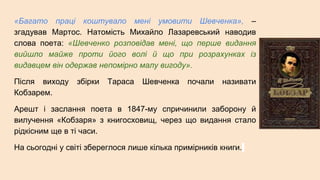«Багато праці коштувало мені умовити Шевченка», –
згадував Мартос. Натомість Михайло Лазаревський наводив
слова поета: «Шевченко розповідав мені, що перше видання
вийшло майже проти його волі й що при розрахунках із
видавцем він одержав непомірно малу вигоду».
Після виходу збірки Тараса Шевченка почали називати
Кобзарем.
Арешт і заслання поета в 1847-му спричинили заборону й
вилучення «Кобзаря» з книгосховищ, через що видання стало
рідкісним ще в ті часи.
На сьогодні у світі збереглося лише кілька примірників книги.
 