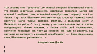«Це справді таки "увертюра" до великої симфонії Шевченкової поезії:
тут мовби короткими музичними репліками окреслено майже всі
основні її майбутні теми, принаймні петербурзького періоду, хоч і не
тільки. І тут таки Шевченко ненавмисно дає ключ до таємниці своєї
поетичної магії: "Серце рвалося, сміялось, // Виливало мову, //
Виливало, як уміло..."; ось у цьому, у магічних виливах чуття, в його
непідвладним ніяким канонам, а тільки самій силі переживання,
постійних переходах від гніву до ніжності, від надії до розпачу, від
картання до лагідності, у душевній всеоб'ємності — і буде Шевченкова
сила, Шевченкова унікальність... »
Академік Іван Дзюба
 