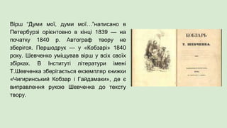 Вірш “Думи мої, думи мої…”написано в
Петербурзі орієнтовно в кінці 1839 — на
початку 1840 р. Автограф твору не
зберігся. Першодрук — у «Кобзарі» 1840
року. Шевченко уміщував вірш у всіх своїх
збірках. В Інституті літератури імені
Т.Шевченка зберігається екземпляр книжки
«Чигиринський Кобзар і Гайдамаки», де є
виправлення рукою Шевченка до тексту
твору.
 