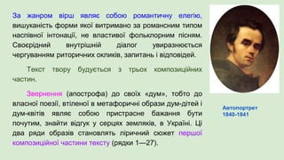 За жанром вірш являє собою романтичну елегію,
вишуканість форми якої витримано за романсним типом
наспівної інтонації, не властивої фольклорним пісням.
Своєрідний внутрішній діалог увиразнюється
чергуванням риторичних окликів, запитань і відповідей.
Текст твору будується з трьох композиційних
частин.
Звернення (апострофа) до своїх «дум», тобто до
власної поезії, втіленої в метафоричні образи дум-дітей і
дум-квітів являє собою пристрасне бажання бути
почутим, знайти відгук у серцях земляків, в Україні. Ці
два ряди образів становлять ліричний сюжет першої
композиційної частини тексту (рядки 1—27).
Автопортрет
1840-1841
 