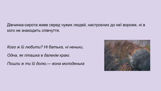 Дівчинка-сирота живе серед чужих людей, настроєних до неї вороже, ні в
кого не знаходить співчуття.
Кого ж їй любити? Ні батька, ні неньки,
Одна, як пташка в далекім краю.
Пошли ж ти їй долю,— вона молоденька
 