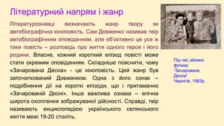 Літературний напрям і жанр
Літературознавці визначають жанр твору як
автобіографічна кіноповість. Сам Довженко називав твір
автобіографічним оповіданням, але об’єктивно це усе ж
таки повість – розповідь про життя одного героя і його
родини. Власне, кожний короткий епізод повісті може
стати окремим оповіданням. Складніше пояснити, чому
«Зачарована Десна» - це кіноповість. Цей жанр був
започаткований Довженком. Одна з його ознак –
подрібнення дії на короткі епізоди, що і притаманно
«Зачарованій Десні». Інша важлива ознака – епічна
широта охоплення зображуваної дійсності. Справді, твір
називають енциклопедією українського селянського
життя межі 19-20 століть.
Під час зйомок
фільму
“Зачарована
Десна”
Чернігів, 1963р.
 