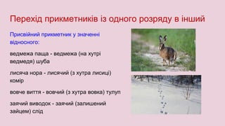Перехід прикметників із одного розряду в інший
Присвійний прикметник у значенні
відносного:
ведмежа паща - ведмежа (на хутрі
ведмедя) шуба
лисяча нора - лисячий (з хутра лисиці)
комір
вовче виття - вовчий (з хутра вовка) тулуп
заячий виводок - заячий (залишений
зайцем) слід
 