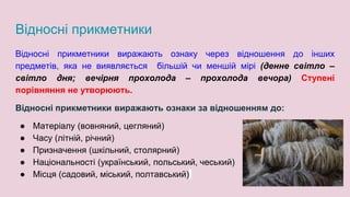 Відносні прикметники
Відносні прикметники виражають ознаку через відношення до інших
предметів, яка не виявляється більшій чи меншій мірі (денне світло –
світло дня; вечірня прохолода – прохолода вечора) Ступені
порівняння не утворюють.
Відносні прикметники виражають ознаки за відношенням до:
● Матеріалу (вовняний, цегляний)
● Часу (літній, річний)
● Призначення (шкільний, столярний)
● Національності (український, польський, чеський)
● Місця (садовий, міський, полтавський)
 