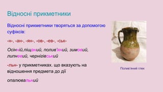 Відносні прикметники
Відносні прикметники творяться за допомогою
суфіксів:
-н-, -ан-, -ян-, -ов-, -ев-, -ськ-
Осінній,піщаний, полив’яний, зимовий,
липневий, чернігівський
-льн- у прикметниках. що вказують на
відношення предмета до дії
опалювальний
Полив’яний глек
 