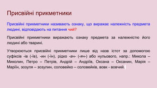 Присвійні прикметники
Присвійні прикметники називають ознаку, що виражає належність предмета
людині, відповідають на питання чий?
Присвійні прикметники виражають ознаку предмета за належністю його
людині або тварині.
Утворюються присвійні прикметники лише від назв істот за допомогою
суфіксів -ів (-їв), -ин (-їн), рідко -ач- (-яч-) або нульового, напр.: Микола –
Миколин, Петро – Петрів, Андрій – Андріїв, Оксана – Оксанин, Марія –
Маріїн, зозуля – зозулин, соловейко – соловейків, вовк - вовчий.
 