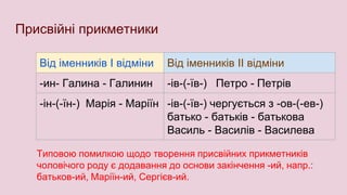 Присвійні прикметники
Від іменників І відміни Від іменників ІІ відміни
-ин- Галина - Галинин -ів-(-їв-) Петро - Петрів
-ін-(-їн-) Марія - Маріїн -ів-(-їв-) чергується з -ов-(-ев-)
батько - батьків - батькова
Василь - Василів - Василева
Типовою помилкою щодо творення присвійних прикметників
чоловічого роду є додавання до основи закінчення -ий, напр.:
батьков-ий, Маріїн-ий, Сергієв-ий.
 