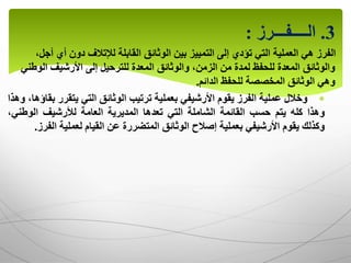 3
.
‫الــــفـــرز‬
:
‫أي‬ ‫دون‬ ‫لإلتالف‬ ‫القابلة‬ ‫الوثائق‬ ‫بين‬ ‫التمييز‬ ‫إلى‬ ‫تؤدي‬ ‫التي‬ ‫العملية‬ ‫هي‬ ‫الفرز‬
،‫أجل‬
‫الو‬ ‫األرشيف‬ ‫إلى‬ ‫للترحيل‬ ‫المعدة‬ ‫والوثائق‬ ،‫الزمن‬ ‫من‬ ‫لمدة‬ ‫للحفظ‬ ‫المعدة‬ ‫والوثائق‬
‫طني‬
‫للحفظ‬ ‫المخصصة‬ ‫الوثائق‬ ‫وهي‬
‫الدائم‬
.

‫وخالل‬
‫عملية‬
‫الفرز‬
‫يقوم‬
‫األرشيفي‬
‫بعملية‬
‫ترتيب‬
‫الوثائق‬
‫التي‬
‫يتقرر‬
،‫بقاؤها‬
‫وهذا‬
‫وهذا‬
‫كله‬
‫يتم‬
‫حسب‬
‫القائمة‬
‫الشاملة‬
‫التي‬
‫تعدها‬
‫المديرية‬
‫العامة‬
‫لألرشيف‬
‫الوطن‬
،‫ي‬
‫وكذلك‬
‫يقوم‬
‫األرشيفي‬
‫بعملية‬
‫إصالح‬
‫الوثائق‬
‫المتضررة‬
‫عن‬
‫القيام‬
‫لعملية‬
‫ال‬
‫فرز‬
.
 