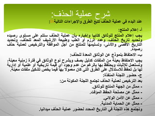 ‫عند‬
‫البدء‬
‫في‬
‫عملية‬
‫الحذف‬
‫تتبع‬
‫الطرق‬
‫واإلجراءات‬
‫التالية‬
(1)
:
‫أ‬
-
‫إعالم‬
‫المنتج‬
:
‫يجب‬
‫إعالم‬
‫المنتج‬
‫للوثائق‬
‫كتابيا‬
‫وإخباره‬
‫بأن‬
‫عملية‬
‫الحذف‬
‫ستتم‬
‫على‬
‫مستوى‬
‫ر‬
‫صيده‬
‫وتحديد‬
‫تاريخ‬
،‫الحذف‬
‫وعدد‬
‫الرزم‬
‫أو‬
‫العلب‬
‫وطبيعة‬
‫األرشيف‬
‫المعد‬
،‫للحذف‬
‫وتحديد‬
‫التاريخ‬
‫األقصى‬
،‫واألدنى‬
‫وتسليمها‬
‫للمنتج‬
‫من‬
‫أجل‬
‫الموافقة‬
‫والترخيص‬
‫لعملية‬
‫ح‬
‫ذف‬
‫رصيده‬
.
‫ب‬
-
‫االحتفاظ‬
‫بنموذج‬
‫عن‬
‫الوثائق‬
‫المعدة‬
‫للحذف‬
:
‫يجب‬
‫االحتفاظ‬
‫بعينة‬
‫من‬
‫الملفات‬
‫كدليل‬
‫بصف‬
‫ويشرح‬
‫نوع‬
‫الوثائق‬
‫في‬
‫فترة‬
‫زم‬
‫نية‬
،‫معينة‬
‫وتستعمل‬
‫لإلثبات‬
‫ويحتفظ‬
‫بها‬
‫بالرغم‬
‫من‬
‫عدم‬
‫وجود‬
‫أي‬
‫قيمة‬
‫تاريخية‬
‫أو‬
‫علمية‬
‫أو‬
‫إدارية‬
‫لها‬
‫بل‬
‫تحفظ‬
‫لالستدالل‬
‫على‬
‫الطرق‬
‫التي‬
‫كان‬
‫معموال‬
‫بها‬
‫فيما‬
‫يخص‬
‫تشكيل‬
‫ملفا‬
‫ت‬
‫معينة‬
.
‫ج‬
-
‫حضور‬
‫اللجنة‬
‫المنفذة‬
:
‫بعد‬
‫الترخيص‬
‫لعملية‬
‫الحذف‬
‫تجتمع‬
‫اللجنة‬
‫المكونة‬
‫من‬
:
-
‫ممثل‬
‫من‬
‫الجهة‬
‫المنتج‬
‫للوثائق‬
.
-
‫ممثل‬
‫عن‬
‫مصلحة‬
‫الحفظ‬
‫المؤقت‬
.
-
‫ممثل‬
‫عن‬
‫األمن‬
‫الوالئي‬
.
-
‫ممثل‬
‫عن‬
‫الحماية‬
‫المدنية‬
.
‫وتجتمع‬
‫هذه‬
‫اللجنة‬
‫في‬
‫التاريخ‬
‫المحدد‬
‫لحضور‬
‫عملية‬
‫الحذف‬
‫ميدانيا‬
.
‫الحذف‬ ‫عملية‬ ‫شرح‬
:
 