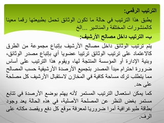 ‫الترتيب‬
‫الرقمي‬
:
‫يطبق‬
‫هذا‬
‫الترتيب‬
‫في‬
‫حالة‬
‫ما‬
‫تكون‬
‫الوثائق‬
‫تحمل‬
‫بطبيعتها‬
‫ر‬
‫قما‬
‫معينا‬
‫كالمنشورات‬
‫المختلفة‬
‫والمناشير‬
...
‫الخ‬
‫ب‬
-
‫الترتيب‬
‫داخل‬
‫مصالح‬
‫األرشيف‬
:
‫يتم‬
‫ترتيب‬
‫الوثائق‬
‫داخل‬
‫مصالح‬
‫األرشيف‬
‫بإتباع‬
‫مجموعة‬
‫من‬
‫ال‬
‫طرق‬
‫كاالعتماد‬
‫على‬
‫ترتيب‬
‫الوثائق‬
‫ترتيبا‬
‫عضويا‬
‫أي‬
‫بإتباع‬
‫مص‬
‫در‬
،‫الوثائق‬
‫وبنية‬
‫اإلدارة‬
‫أو‬
‫المؤسسة‬
‫المنتجة‬
،‫لها‬
‫ويقوم‬
‫هذا‬
‫الترتيب‬
‫على‬
‫أس‬
‫اس‬
‫ضرورة‬
‫احترام‬
‫مبدأ‬
‫المصدر‬
‫بتجميع‬
‫األرصدة‬
‫األرشيفية‬
‫حسب‬
‫ال‬
‫مصالح‬
‫مما‬
‫يتطلب‬
‫ترك‬
‫مساحة‬
‫كافية‬
‫في‬
‫المخازن‬
‫الستقبال‬
‫األرشيف‬
‫ك‬
‫ل‬
‫مصلحة‬
‫على‬
‫حد‬
.
‫كما‬
‫يمكن‬
‫استعمال‬
‫الترتيب‬
‫المستمر‬
‫ألنه‬
‫يهتم‬
‫بوضع‬
‫األرصدة‬
‫ف‬
‫ي‬
‫تتابع‬
‫مستمر‬
‫بغض‬
‫النظر‬
‫عن‬
‫المصلحة‬
،‫األصلية‬
‫في‬
‫هذه‬
‫الحالة‬
‫يعد‬
‫وجو‬
‫د‬
‫بطاقة‬
‫طبوغرافية‬
‫أمرا‬
‫ضروريا‬
‫لمعرفة‬
‫موقع‬
‫كل‬
‫دفع‬
‫ويقصد‬
‫مك‬
‫انه‬
‫على‬
‫الرف‬
.
 