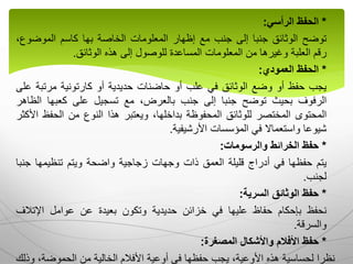 *
‫الحفظ‬
‫الرأسي‬
:
‫توضح‬
‫الوثائق‬
‫جنبا‬
‫إلى‬
‫جنب‬
‫مع‬
‫إظهار‬
‫المعلومات‬
‫الخاصة‬
‫بها‬
‫كاسم‬
‫الموضو‬
،‫ع‬
‫رقم‬
‫العلبة‬
‫وغيرها‬
‫من‬
‫المعلومات‬
‫المساعدة‬
‫للوصول‬
‫إلى‬
‫هذه‬
‫الوثائق‬
.
*
‫الحفظ‬
‫العمودي‬
:
‫يجب‬
‫حفظ‬
‫أو‬
‫وضع‬
‫الوثائق‬
‫في‬
‫علب‬
‫أو‬
‫حاضنات‬
‫حديدية‬
‫أو‬
‫كارتونية‬
‫مرتب‬
‫ة‬
‫على‬
‫الرفوف‬
‫بحيث‬
‫توضح‬
‫جنبا‬
‫إلى‬
‫جنب‬
،‫بالعرض‬
‫مع‬
‫تسجيل‬
‫على‬
‫كعبها‬
‫الظ‬
‫اهر‬
‫المحتوى‬
‫المختصر‬
‫للوثائق‬
‫المحفوظة‬
،‫بداخلها‬
‫ويعتبر‬
‫هذا‬
‫النوع‬
‫من‬
‫الحفظ‬
‫األكثر‬
‫شيوعا‬
‫واستعماال‬
‫في‬
‫المؤسسات‬
‫األرشيفية‬
.
*
‫حفظ‬
‫الخرائط‬
‫والرسومات‬
:
‫يتم‬
‫حفظها‬
‫في‬
‫أدراج‬
‫قليلة‬
‫العمق‬
‫ذات‬
‫وجهات‬
‫زجاجية‬
‫واضحة‬
‫ويتم‬
‫تنظيمها‬
‫ج‬
‫نبا‬
‫لجنب‬
.
*
‫حفظ‬
‫الوثائق‬
‫السرية‬
:
‫نحفظ‬
‫بإحكام‬
‫حفاظ‬
‫عليها‬
‫في‬
‫خزائن‬
‫حديدية‬
‫وتكون‬
‫بعيدة‬
‫عن‬
‫عوامل‬
‫اإلتالف‬
‫والسرقة‬
.
*
‫حفظ‬
‫األفالم‬
‫واألشكال‬
‫المصغرة‬
:
‫وذلك‬ ،‫الحموضة‬ ‫من‬ ‫الخالية‬ ‫األفالم‬ ‫أوعية‬ ‫في‬ ‫حفظها‬ ‫يجب‬ ،‫األوعية‬ ‫هذه‬ ‫لحساسية‬ ‫نظرا‬
 