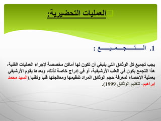 
‫العمليات‬
‫التحضيرية‬
:
1
.
‫الـــــتـــــجــــمــيــــــع‬
:
‫العمليا‬ ‫إلجراء‬ ‫مخصصة‬ ‫أماكن‬ ‫لها‬ ‫تكون‬ ‫أن‬ ‫ينبغي‬ ‫التي‬ ‫الوثائق‬ ‫كل‬ ‫تجميع‬ ‫يجب‬
،‫الفنية‬ ‫ت‬
‫خاصة‬ ‫إدراج‬ ‫في‬ ‫أو‬ ،‫األرشيفية‬ ‫العلب‬ ‫في‬ ‫يكون‬ ‫التجمع‬ ‫هذا‬
،‫لذلك‬
‫وبعدها‬
‫األ‬ ‫يقوم‬
‫رشيفي‬
‫ومعالجتها‬ ‫تنظيمها‬ ‫المراد‬ ‫الوثائق‬ ‫حجم‬ ‫لمعرفة‬ ‫اإلحصاء‬ ‫بعملية‬
‫وتقنيا‬ ‫فنيا‬
.
(
‫ا‬
‫محمد‬ ‫لسيد‬
‫إبراهيم‬
‫الوثائق‬ ‫تنظيم‬ ،
1999
.)
 