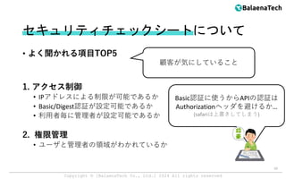 Copyright ©︎ [BalaenaTech Co., Ltd.] 2024 All rights reserved
セキュリティチェックシートについて
• よく聞かれる項目TOP5
1. アクセス制御
• IPアドレスによる制限が可能であるか
• Basic/Digest認証が設定可能であるか
• 利用者毎に管理者が設定可能であるか
2. 権限管理
• ユーザと管理者の領域がわかれているか
10
顧客が気にしていること
Basic認証に使うからAPIの認証は
Authorizationヘッダを避けるか…
(safariは上書きしてしまう)
 