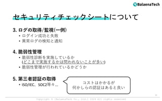 Copyright ©︎ [BalaenaTech Co., Ltd.] 2024 All rights reserved
セキュリティチェックシートについて
3. ログの取得/監視(一例)
• ログイン成功と失敗
• 異常ログの検知と通知
4. 脆弱性管理
• 脆弱性診断を実施しているか
(どこまで実施するかは問われないことが多い)
• 脆弱性管理が行われているかどうか
5. 第三者認証の取得
• ISO/IEC、SOC2等々...
11
コストはかかるが
何かしらの認証はあると良い
 