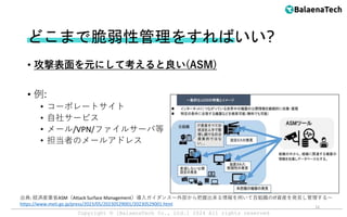 Copyright ©︎ [BalaenaTech Co., Ltd.] 2024 All rights reserved
どこまで脆弱性管理をすればいい?
• 攻撃表面を元にして考えると良い(ASM)
• 例:
• コーポレートサイト
• 自社サービス
• メール/VPN/ファイルサーバ等
• 担当者のメールアドレス
出典: 経済産業省ASM（Attack Surface Management）導入ガイダンス～外部から把握出来る情報を用いて自組織のIT資産を発見し管理する～
https://www.meti.go.jp/press/2023/05/20230529001/20230529001.html
12
 