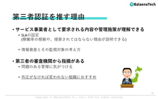 Copyright ©︎ [BalaenaTech Co., Ltd.] 2024 All rights reserved
第三者認証を推す理由
• サービス事業者として要求される内容や管理施策が理解できる
• SLAの設定
(稼働率の根拠や、侵害されてはならない理由が説明できる)
• 情報資産とその監視対象の考え方
• 第三者の審査機関から指摘がある
• 問題のある管理に気がつける
• 外圧がなければ変われない組織におすすめ
14
 