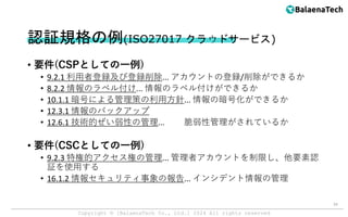 Copyright ©︎ [BalaenaTech Co., Ltd.] 2024 All rights reserved
認証規格の例(ISO27017 クラウドサービス)
• 要件(CSPとしての一例)
• 9.2.1 利用者登録及び登録削除... アカウントの登録/削除ができるか
• 8.2.2 情報のラベル付け... 情報のラベル付けができるか
• 10.1.1 暗号による管理策の利用方針... 情報の暗号化ができるか
• 12.3.1 情報のバックアップ
• 12.6.1 技術的ぜい弱性の管理... 脆弱性管理がされているか
• 要件(CSCとしての一例)
• 9.2.3 特権的アクセス権の管理... 管理者アカウントを制限し、他要素認
証を使用する
• 16.1.2 情報セキュリティ事象の報告... インシデント情報の管理
16
 