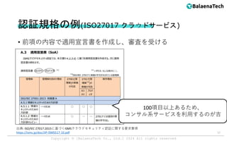 Copyright ©︎ [BalaenaTech Co., Ltd.] 2024 All rights reserved
認証規格の例(ISO27017 クラウドサービス)
• 前項の内容で適用宣言書を作成し、審査を受ける
17
出典: ISO/IEC 27017:2015に基づくISMSクラウドセキュリティ認証に関する要求事項
https://isms.jp/doc/JIP-ISMS517-10.pdf
100項目以上あるため、
コンサル系サービスを利用するのが吉
 