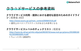 Copyright ©︎ [BalaenaTech Co., Ltd.] 2024 All rights reserved
クラウドサービスの参考資料
クラウドサービス利用・提供における適切な設定のためのガイドライ
ン : 総務省 2022
https://www.soumu.go.jp/main_content/000843318.pdf
• 運用上のベストプラクティスがあるため参考になる
クラウドサービスレベルのチェックリスト : 経産省
https://warp.da.ndl.go.jp/info:ndljp/pid/8658576/www.meti.go.jp/press/201008160
01/20100816001-4.pdf
• ちょっと古い(2010年)
18
 