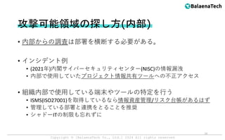 Copyright ©︎ [BalaenaTech Co., Ltd.] 2024 All rights reserved
• 内部からの調査は部署を横断する必要がある。
• インシデント例
• (2021年)内閣サイバーセキュリティセンター(NISC)の情報漏洩
• 内部で使用していたプロジェクト情報共有ツールへの不正アクセス
• 組織内部で使用している端末やツールの特定を行う
• ISMS(ISO27001)を取得しているなら情報資産管理/リスク台帳があるはず
• 管理している部署と連携をとることを推奨
• シャドーITの制限も忘れずに
攻撃可能領域の探し方(内部)
19
 