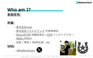 Copyright ©︎ [BalaenaTech Co., Ltd.] 2024 All rights reserved
Who am I?
幸田将司:
所属:
- 株式会社Levii
- 株式会社バラエナテック 代表取締役
- SecuriST(R) 試験委員会 / CEH インストラクター
- ISOG-J(WG1)
- 診断 / 開発 / ISMS支援 ...etc
SNS:
- @halkichisec
2
 