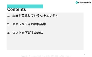 Copyright ©︎ [BalaenaTech Co., Ltd.] 2024 All rights reserved
Contents
1. SaaSが苦慮しているセキュリティ
2. セキュリティの評価基準
3. コストを下げるために
3
 