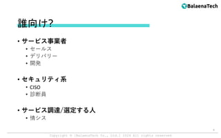 Copyright ©︎ [BalaenaTech Co., Ltd.] 2024 All rights reserved
誰向け?
• サービス事業者
• セールス
• デリバリー
• 開発
• セキュリティ系
• CISO
• 診断員
• サービス調達/選定する人
• 情シス
4
 